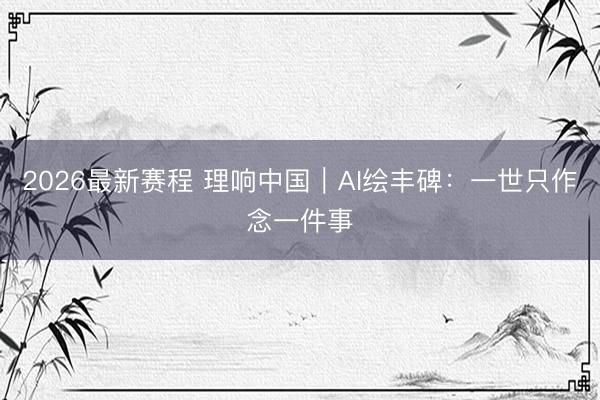 2026最新赛程 理响中国｜AI绘丰碑：一世只作念一件事