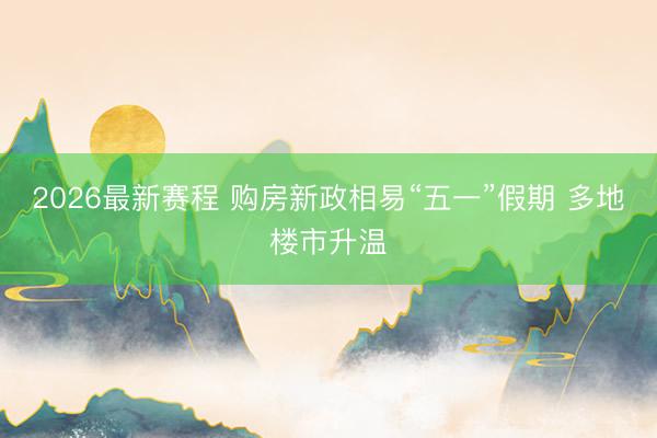 2026最新赛程 购房新政相易“五一”假期 多地楼市升温