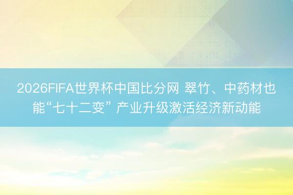 2026FIFA世界杯中国比分网 翠竹、中药材也能“七十二变” 产业升级激活经济新动能