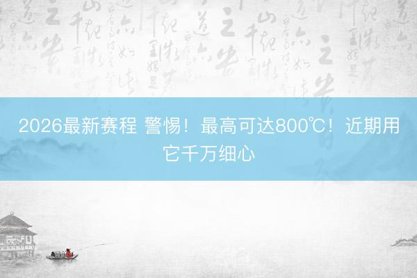 2026最新赛程 警惕！最高可达800℃！近期用它千万细心