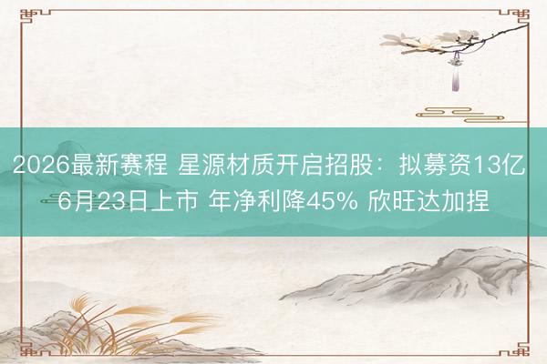 2026最新赛程 星源材质开启招股:拟募资13亿 6月23日上市 年净利降45% 欣旺达加捏