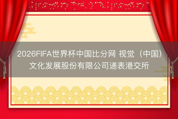 2026FIFA世界杯中国比分网 视觉（中国）文化发展股份有限公司递表港交所