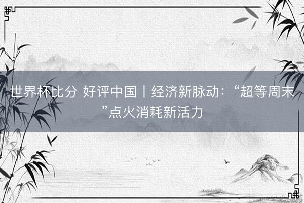 世界杯比分 好评中国丨经济新脉动：“超等周末”点火消耗新活力