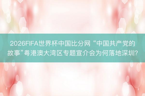 2026FIFA世界杯中国比分网 “中国共产党的故事”粤港澳大湾区专题宣介会为何落地深圳?