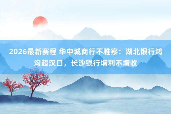 2026最新赛程 华中城商行不雅察：湖北银行鸿沟超汉口，长沙银行增利不增收