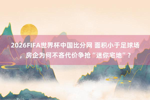 2026FIFA世界杯中国比分网 面积小于足球场，房企为何不吝代价争抢“迷你宅地”？