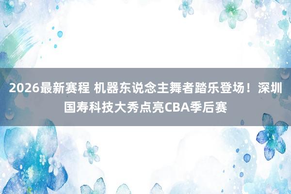 2026最新赛程 机器东说念主舞者踏乐登场！深圳国寿科技大秀点亮CBA季后赛