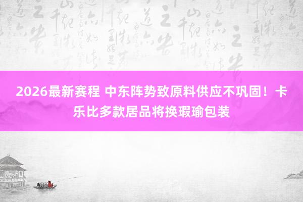 2026最新赛程 中东阵势致原料供应不巩固!卡乐比多款居品将换瑕瑜包装
