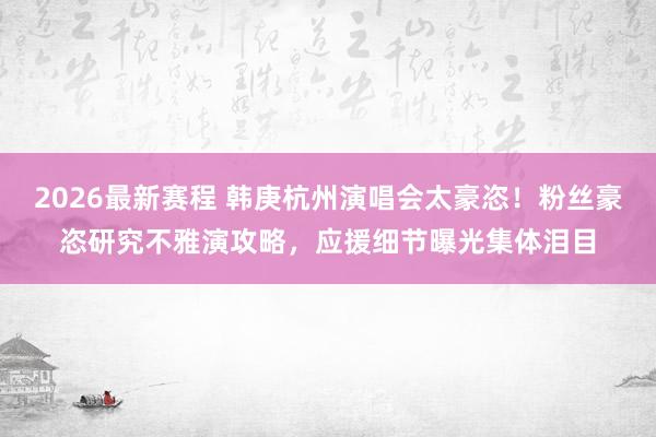 2026最新赛程 韩庚杭州演唱会太豪恣!粉丝豪恣研究不雅演攻略,应援细节曝光集体泪目