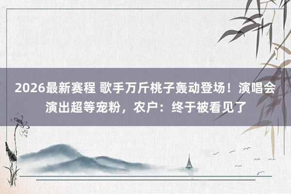 2026最新赛程 歌手万斤桃子轰动登场！演唱会演出超等宠粉，农户：终于被看见了