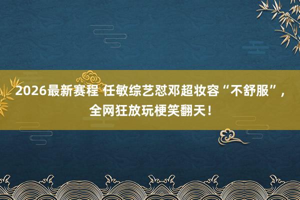 2026最新赛程 任敏综艺怼邓超妆容“不舒服”，全网狂放玩梗笑翻天！
