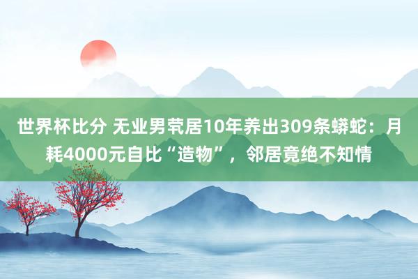 世界杯比分 无业男茕居10年养出309条蟒蛇:月耗4000元自比“造物”,邻居竟绝不知情