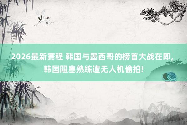 2026最新赛程 韩国与墨西哥的榜首大战在即, 韩国阻塞熟练遭无人机偷拍!