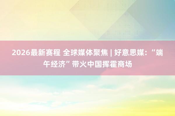 2026最新赛程 全球媒体聚焦 | 好意思媒: “端午经济”带火中国挥霍商场