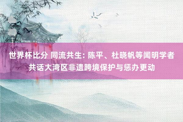 世界杯比分 同流共生: 陈平、杜晓帆等闻明学者共话大湾区非遗跨境保护与惩办更动