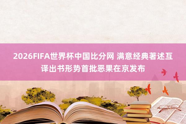 2026FIFA世界杯中国比分网 满意经典著述互译出书形势首批恶果在京发布