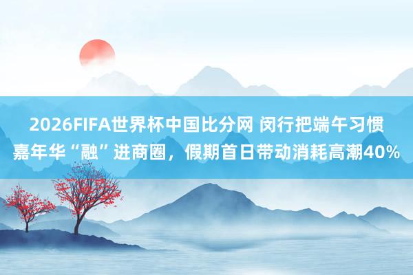 2026FIFA世界杯中国比分网 闵行把端午习惯嘉年华“融”进商圈，假期首日带动消耗高潮40%