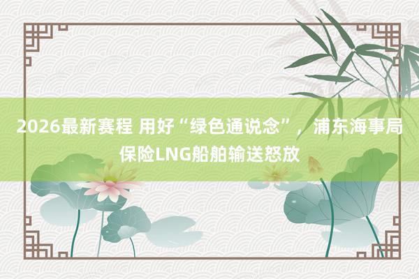 2026最新赛程 用好“绿色通说念”，浦东海事局保险LNG船舶输送怒放