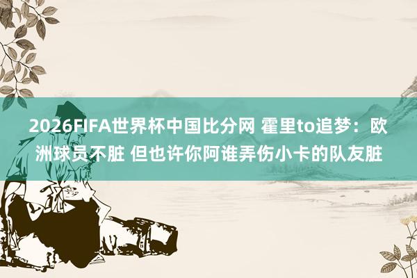 2026FIFA世界杯中国比分网 霍里to追梦:欧洲球员不脏 但也许你阿谁弄伤小卡的队友脏