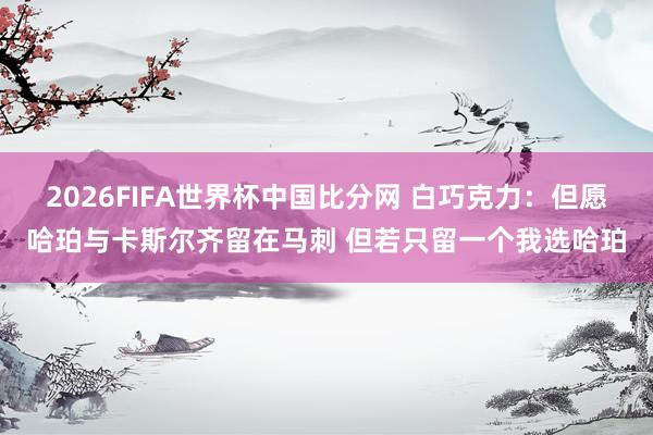 2026FIFA世界杯中国比分网 白巧克力：但愿哈珀与卡斯尔齐留在马刺 但若只留一个我选哈珀