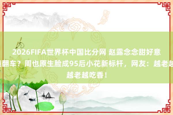 2026FIFA世界杯中国比分网 赵露念念甜好意思门道翻车?周也原生脸成95后小花新标杆,网友:越老越吃香!