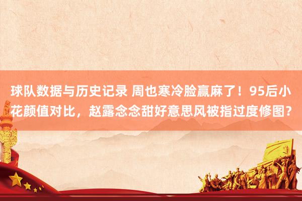 球队数据与历史记录 周也寒冷脸赢麻了!95后小花颜值对比,赵露念念甜好意思风被指过度修图?