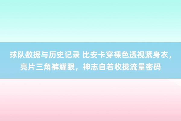 球队数据与历史记录 比安卡穿裸色透视紧身衣,亮片三角裤耀眼,神志自若收拢流量密码