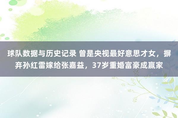 球队数据与历史记录 曾是央视最好意思才女,摒弃孙红雷嫁给张嘉益,37岁重婚富豪成赢家