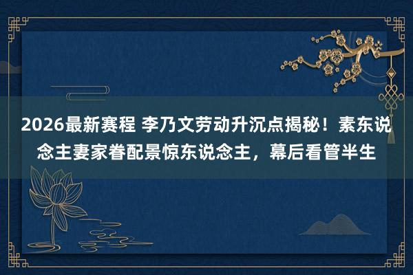2026最新赛程 李乃文劳动升沉点揭秘!素东说念主妻家眷配景惊东说念主,幕后看管半生